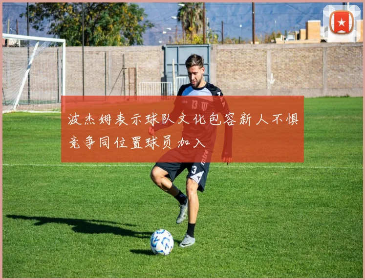 波杰姆表示球队文化包容新人不惧竞争同位置球员加入