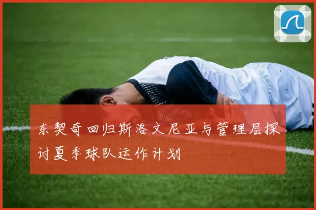 东契奇回归斯洛文尼亚与管理层探讨夏季球队运作计划