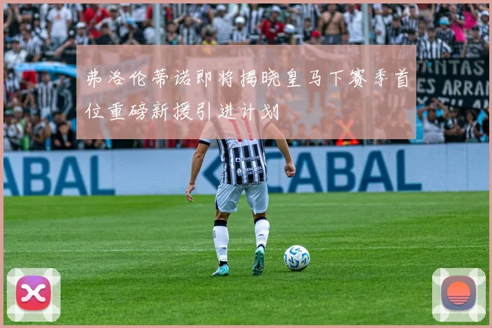 弗洛伦蒂诺即将揭晓皇马下赛季首位重磅新援引进计划