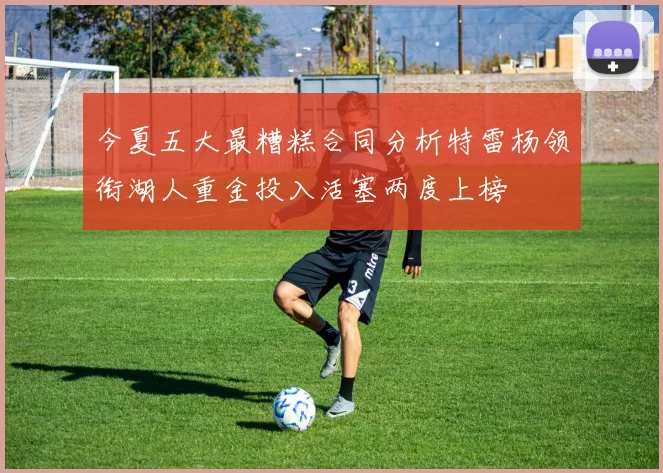 今夏五大最糟糕合同分析特雷杨领衔湖人重金投入活塞两度上榜
