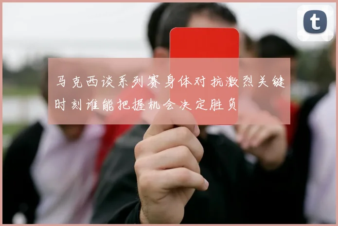 马克西谈系列赛身体对抗激烈关键时刻谁能把握机会决定胜负