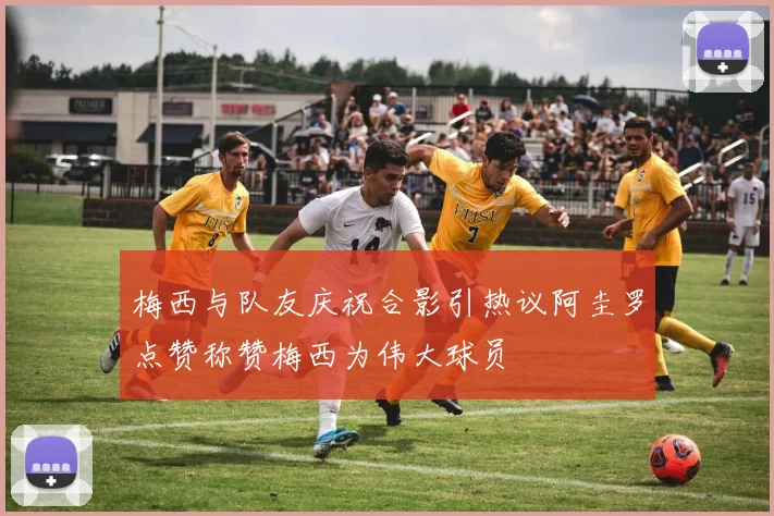 梅西与队友庆祝合影引热议阿圭罗点赞称赞梅西为伟大球员