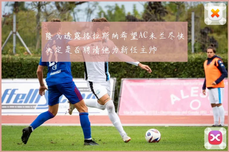 隆戈透露格拉斯纳希望AC米兰尽快决定是否聘请他为新任主帅
