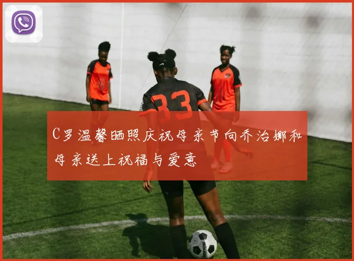 C罗温馨晒照庆祝母亲节向乔治娜和母亲送上祝福与爱意