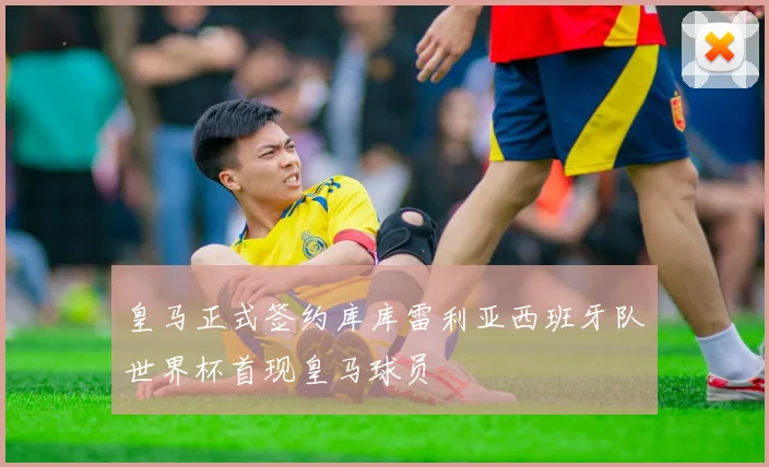 皇马正式签约库库雷利亚西班牙队世界杯首现皇马球员