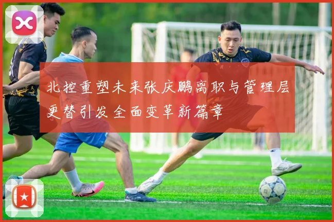 北控重塑未来张庆鹏离职与管理层更替引发全面变革新篇章