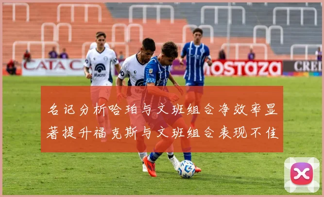 名记分析哈珀与文班组合净效率显著提升福克斯与文班组合表现不佳差距明显
