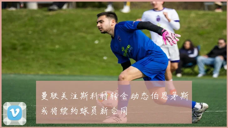 曼联关注斯科特转会动态伯恩茅斯或将续约球员新合同