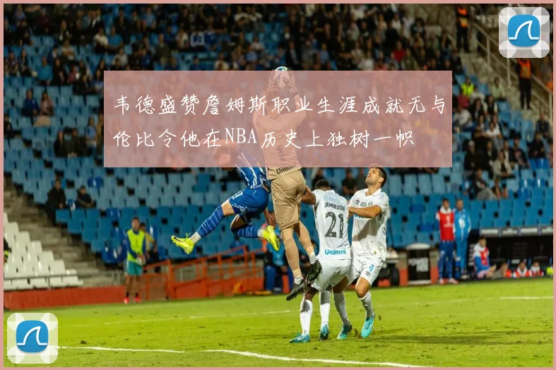 韦德盛赞詹姆斯职业生涯成就无与伦比令他在NBA历史上独树一帜