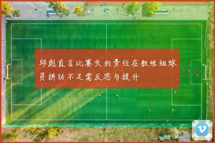 邱彪直言比赛失利责任在教练组球员拼劲不足需反思与提升
