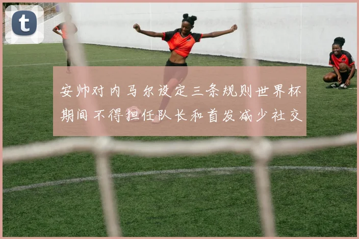 安帅对内马尔设定三条规则世界杯期间不得担任队长和首发减少社交媒体使用