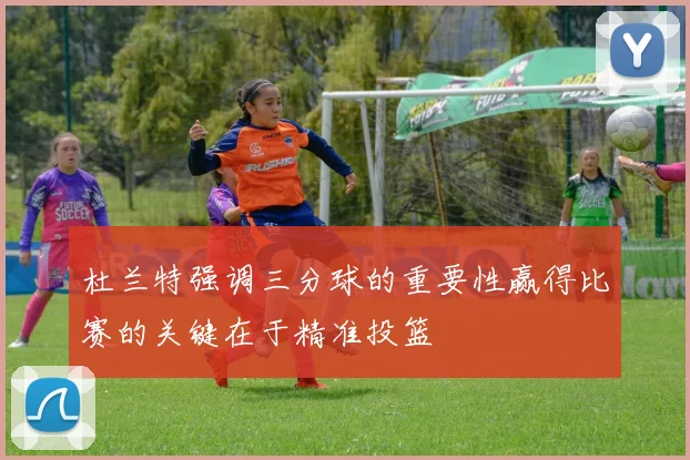 杜兰特强调三分球的重要性赢得比赛的关键在于精准投篮