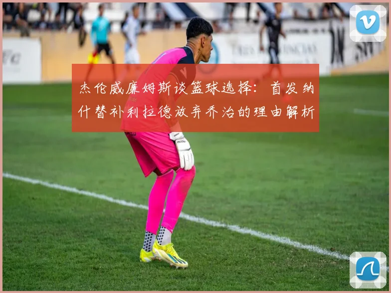 杰伦威廉姆斯谈篮球选择：首发纳什替补利拉德放弃乔治的理由解析
