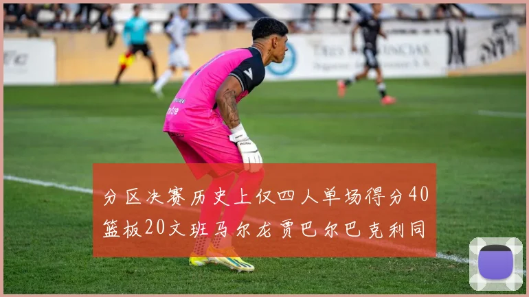分区决赛历史上仅四人单场得分40篮板20文班马尔龙贾巴尔巴克利同台竞技