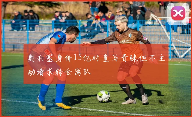 奥利塞身价15亿对皇马青睐但不主动请求转会离队