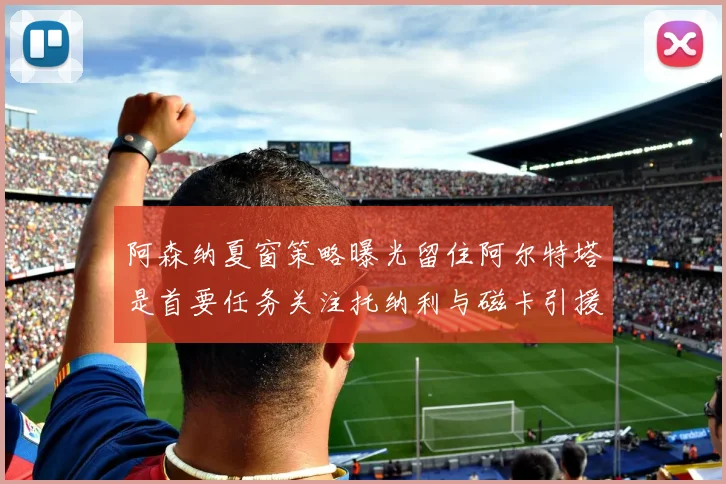 阿森纳夏窗策略曝光留住阿尔特塔是首要任务关注托纳利与磁卡引援动态