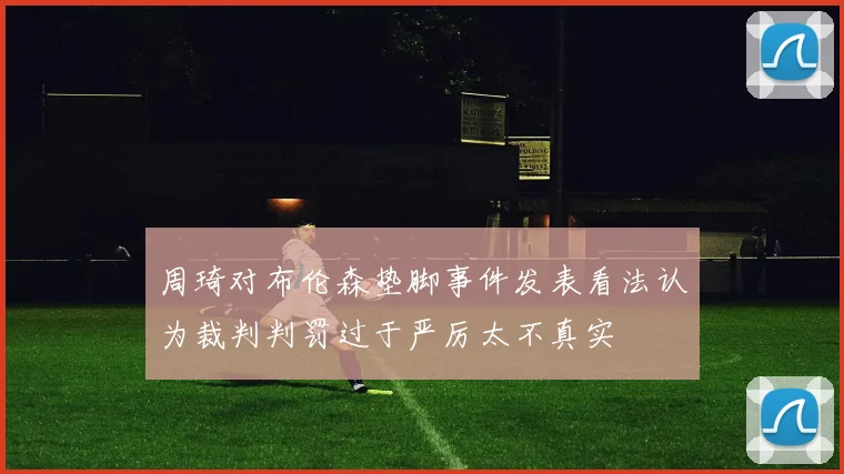 周琦对布伦森垫脚事件发表看法认为裁判判罚过于严厉太不真实