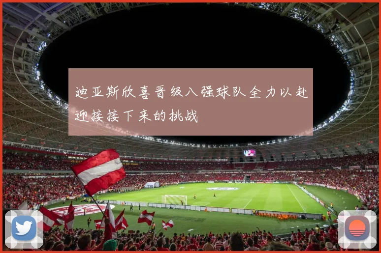 迪亚斯欣喜晋级八强球队全力以赴迎接接下来的挑战