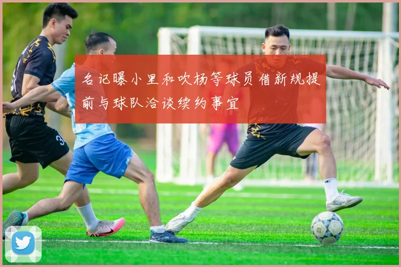 名记曝小里和吹杨等球员借新规提前与球队洽谈续约事宜