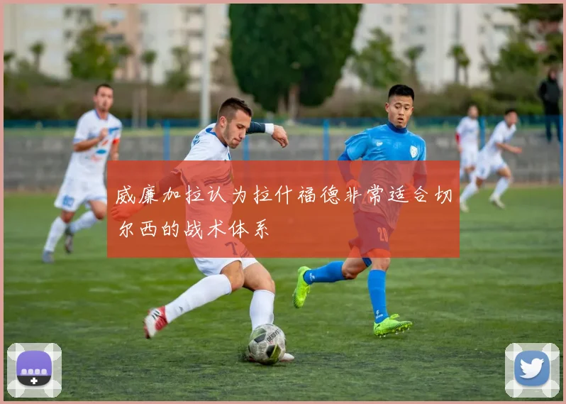 威廉加拉认为拉什福德非常适合切尔西的战术体系