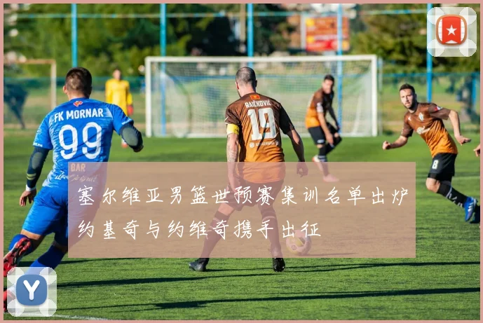 塞尔维亚男篮世预赛集训名单出炉约基奇与约维奇携手出征