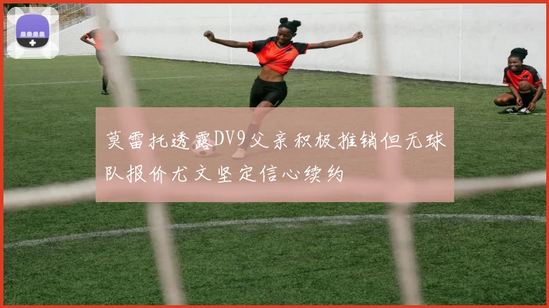 莫雷托透露DV9父亲积极推销但无球队报价尤文坚定信心续约