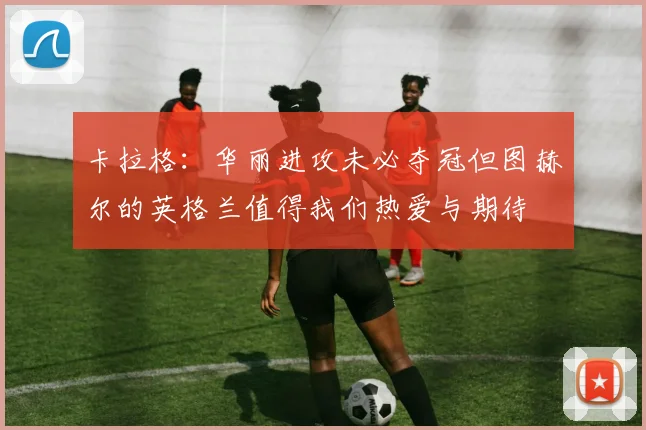 卡拉格：华丽进攻未必夺冠但图赫尔的英格兰值得我们热爱与期待