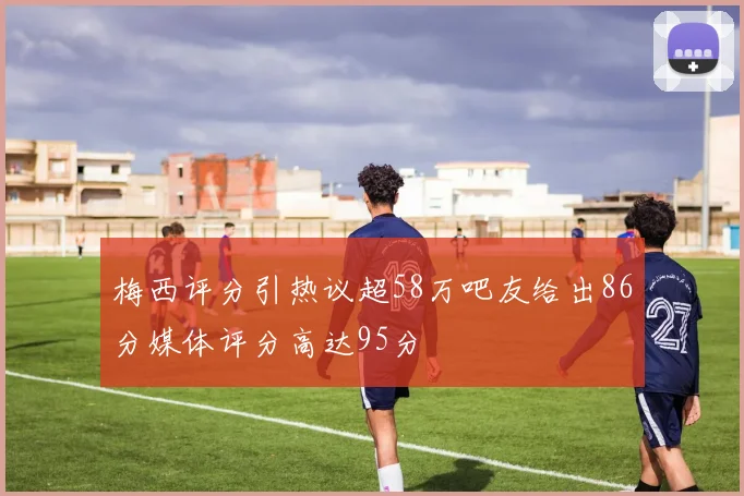 梅西评分引热议超58万吧友给出86分媒体评分高达95分